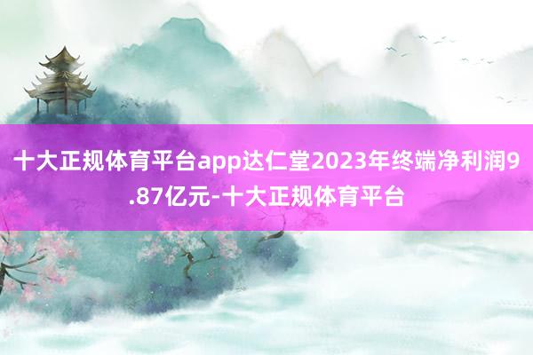 十大正规体育平台app达仁堂2023年终端净利润9.87亿元-十大正规体育平台