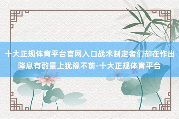 十大正规体育平台官网入口战术制定者们却在作出降息有酌量上犹豫不前-十大正规体育平台