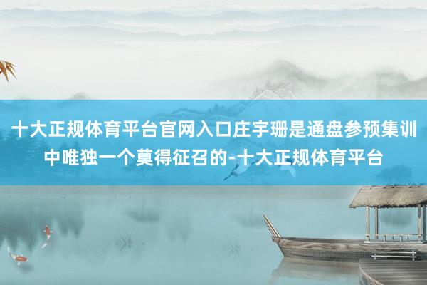 十大正规体育平台官网入口庄宇珊是通盘参预集训中唯独一个莫得征召的-十大正规体育平台