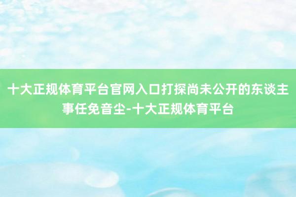 十大正规体育平台官网入口打探尚未公开的东谈主事任免音尘-十大正规体育平台