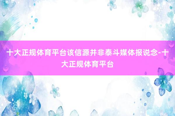 十大正规体育平台该信源并非泰斗媒体报说念-十大正规体育平台