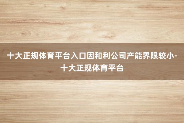 十大正规体育平台入口因和利公司产能界限较小-十大正规体育平台