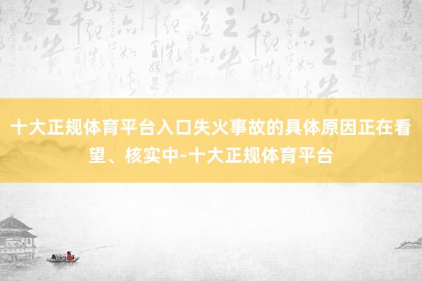 十大正规体育平台入口失火事故的具体原因正在看望、核实中-十大正规体育平台