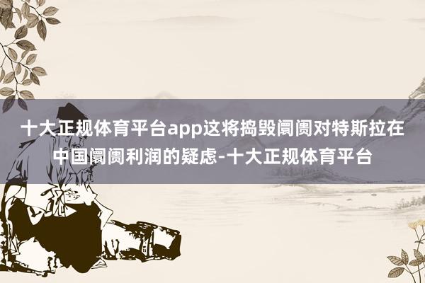 十大正规体育平台app这将捣毁阛阓对特斯拉在中国阛阓利润的疑虑-十大正规体育平台