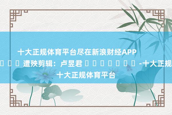 十大正规体育平台尽在新浪财经APP            						遭殃剪辑：卢昱君 							-十大正规体育平台