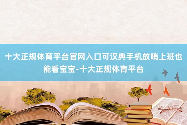 十大正规体育平台官网入口可汉典手机放哨上班也能看宝宝-十大正规体育平台