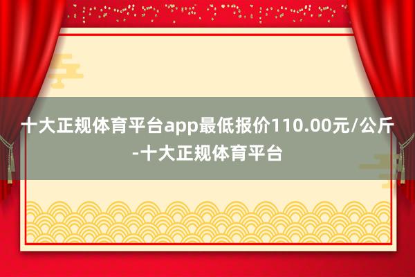 十大正规体育平台app最低报价110.00元/公斤-十大正规体育平台