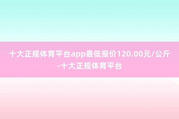 十大正规体育平台app最低报价120.00元/公斤-十大正规体育平台