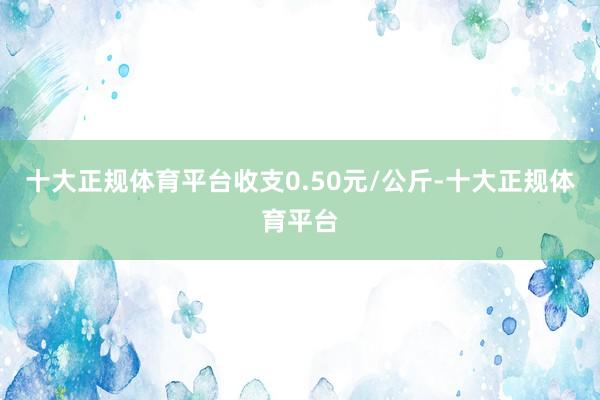 十大正规体育平台收支0.50元/公斤-十大正规体育平台