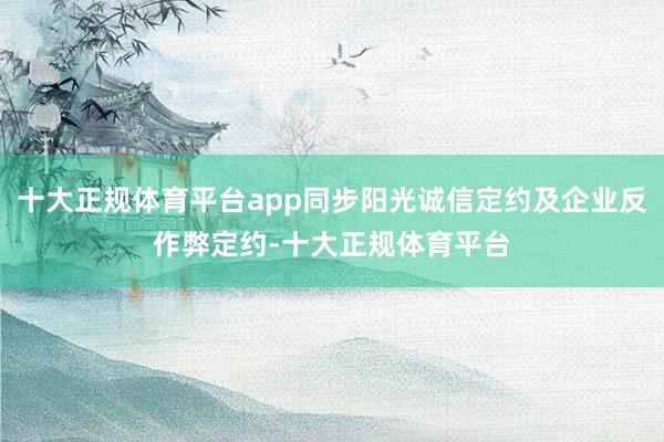 十大正规体育平台app同步阳光诚信定约及企业反作弊定约-十大正规体育平台