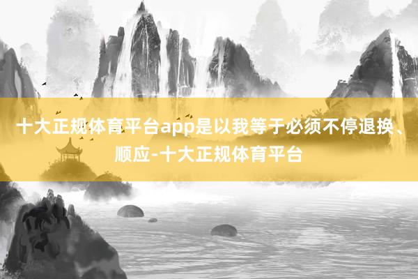 十大正规体育平台app是以我等于必须不停退换、顺应-十大正规体育平台