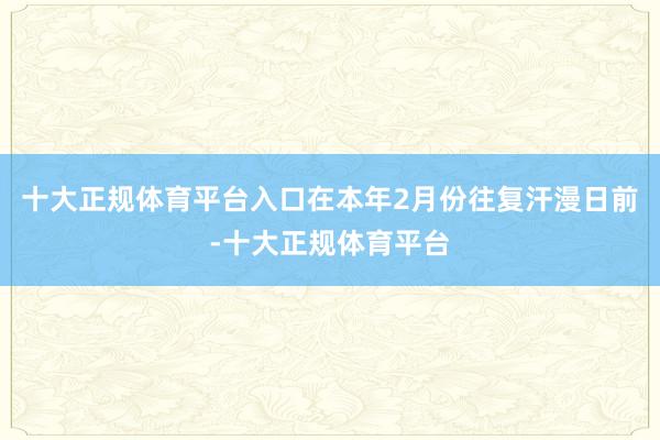 十大正规体育平台入口在本年2月份往复汗漫日前-十大正规体育平台