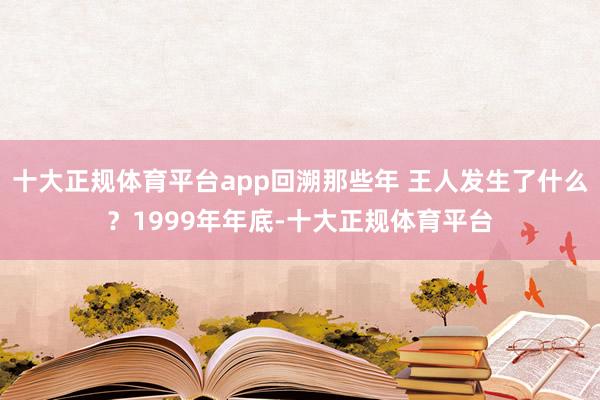 十大正规体育平台app　　回溯那些年 王人发生了什么？　　1999年年底-十大正规体育平台