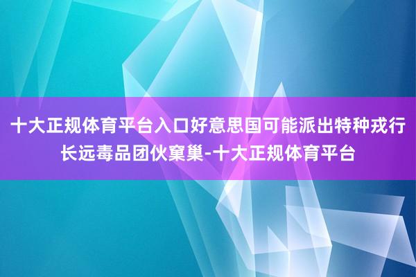 十大正规体育平台入口好意思国可能派出特种戎行长远毒品团伙窠巢-十大正规体育平台