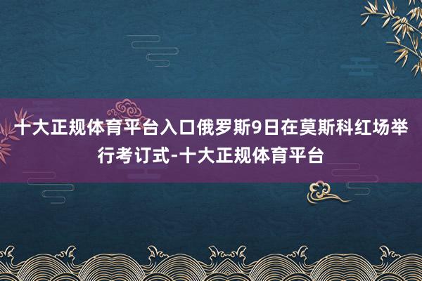 十大正规体育平台入口俄罗斯9日在莫斯科红场举行考订式-十大正规体育平台