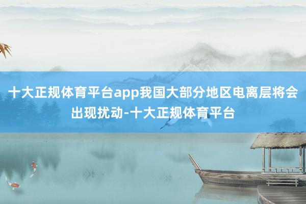 十大正规体育平台app我国大部分地区电离层将会出现扰动-十大正规体育平台