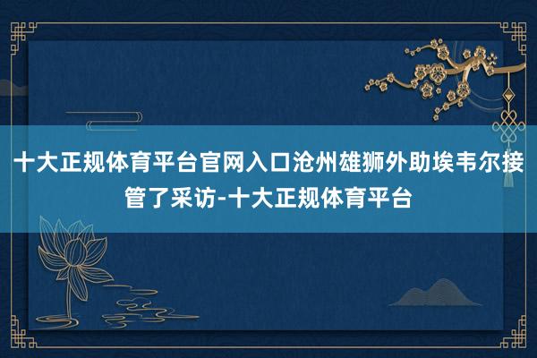 十大正规体育平台官网入口沧州雄狮外助埃韦尔接管了采访-十大正规体育平台