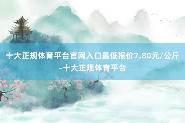 十大正规体育平台官网入口最低报价7.80元/公斤-十大正规体育平台