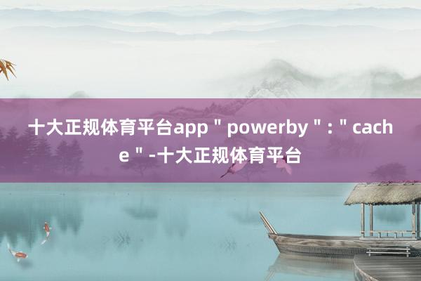 十大正规体育平台app＂powerby＂:＂cache＂-十大正规体育平台