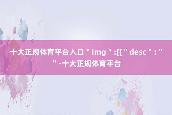 十大正规体育平台入口＂img＂:[{＂desc＂:＂＂-十大正规体育平台