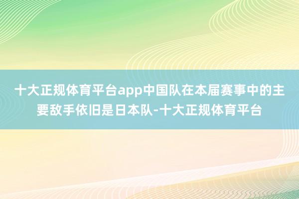 十大正规体育平台app中国队在本届赛事中的主要敌手依旧是日本队-十大正规体育平台