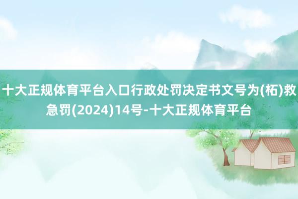 十大正规体育平台入口行政处罚决定书文号为(柘)救急罚(2024)14号-十大正规体育平台