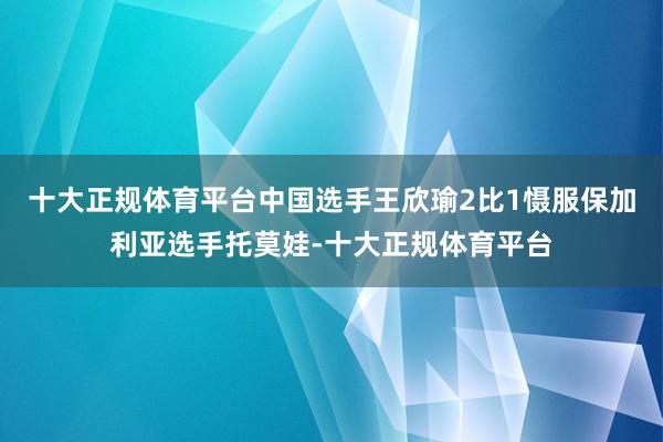 十大正规体育平台中国选手王欣瑜2比1慑服保加利亚选手托莫娃-十大正规体育平台