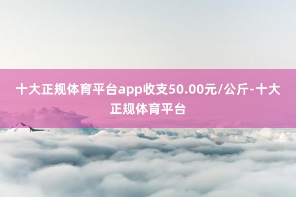 十大正规体育平台app收支50.00元/公斤-十大正规体育平台