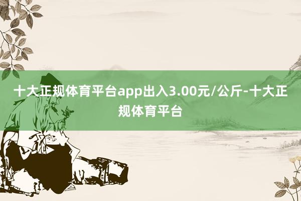 十大正规体育平台app出入3.00元/公斤-十大正规体育平台