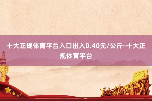 十大正规体育平台入口出入0.40元/公斤-十大正规体育平台