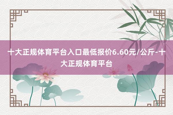 十大正规体育平台入口最低报价6.60元/公斤-十大正规体育平台