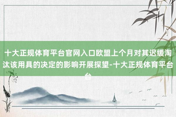 十大正规体育平台官网入口欧盟上个月对其迟缓淘汰该用具的决定的影响开展探望-十大正规体育平台