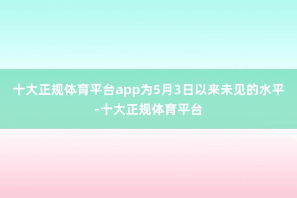 十大正规体育平台app为5月3日以来未见的水平-十大正规体育平台