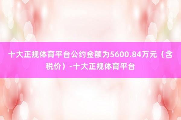 十大正规体育平台公约金额为5600.84万元（含税价）-十大正规体育平台