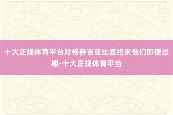 十大正规体育平台对格鲁吉亚比赛终末他们即便过期-十大正规体育平台