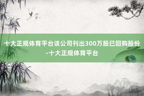 十大正规体育平台该公司刊出300万股已回购股份-十大正规体育平台