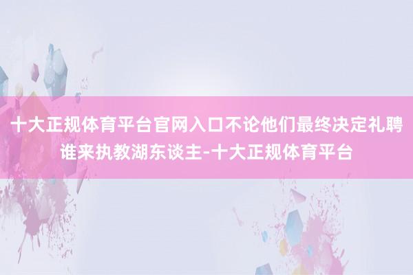 十大正规体育平台官网入口不论他们最终决定礼聘谁来执教湖东谈主-十大正规体育平台