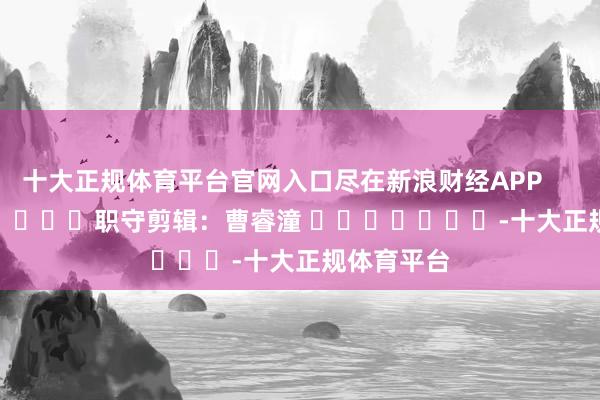 十大正规体育平台官网入口尽在新浪财经APP            						职守剪辑：曹睿潼 							-十大正规体育平台