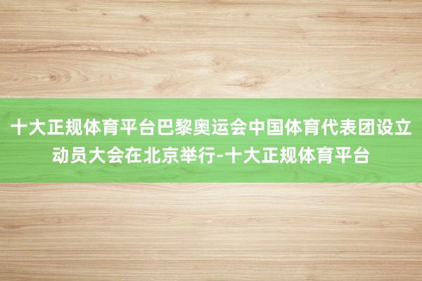 十大正规体育平台巴黎奥运会中国体育代表团设立动员大会在北京举行-十大正规体育平台