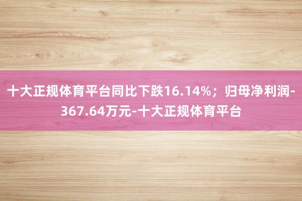 十大正规体育平台同比下跌16.14%；归母净利润-367.64万元-十大正规体育平台