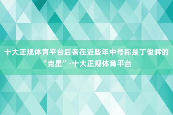 十大正规体育平台后者在近些年中号称是丁俊晖的“克星”-十大正规体育平台