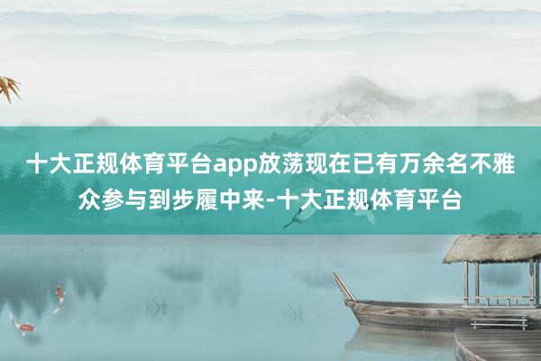 十大正规体育平台app放荡现在已有万余名不雅众参与到步履中来-十大正规体育平台