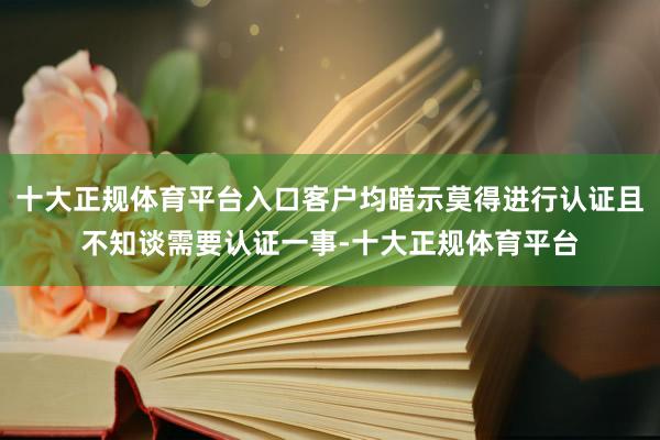 十大正规体育平台入口客户均暗示莫得进行认证且不知谈需要认证一事-十大正规体育平台