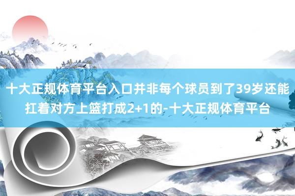 十大正规体育平台入口并非每个球员到了39岁还能扛着对方上篮打成2+1的-十大正规体育平台