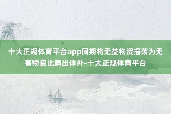 十大正规体育平台app同期将无益物资摇荡为无害物资比肩出体外-十大正规体育平台