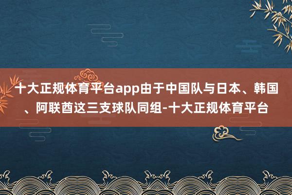 十大正规体育平台app由于中国队与日本、韩国、阿联酋这三支球队同组-十大正规体育平台