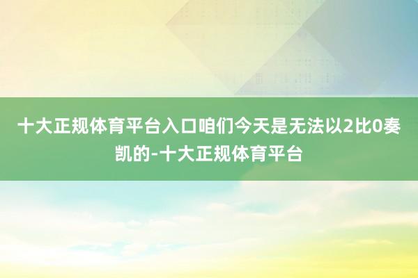 十大正规体育平台入口咱们今天是无法以2比0奏凯的-十大正规体育平台