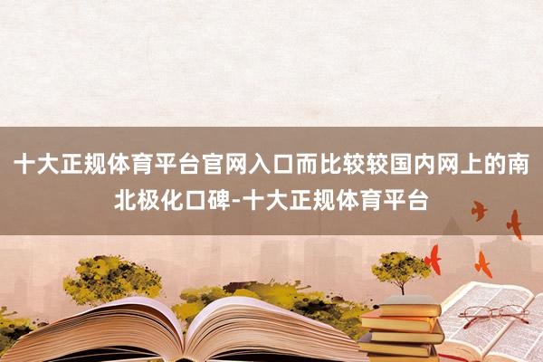 十大正规体育平台官网入口而比较较国内网上的南北极化口碑-十大正规体育平台