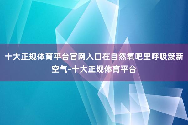 十大正规体育平台官网入口在自然氧吧里呼吸簇新空气-十大正规体育平台