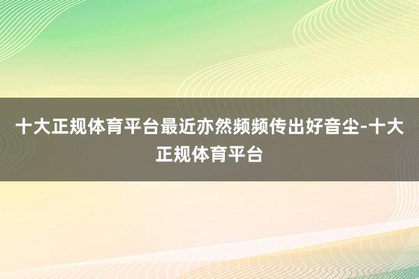 十大正规体育平台最近亦然频频传出好音尘-十大正规体育平台